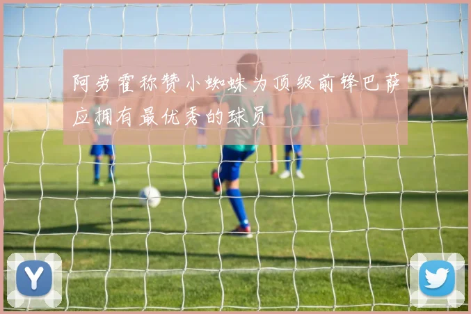 阿劳霍称赞小蜘蛛为顶级前锋巴萨应拥有最优秀的球员