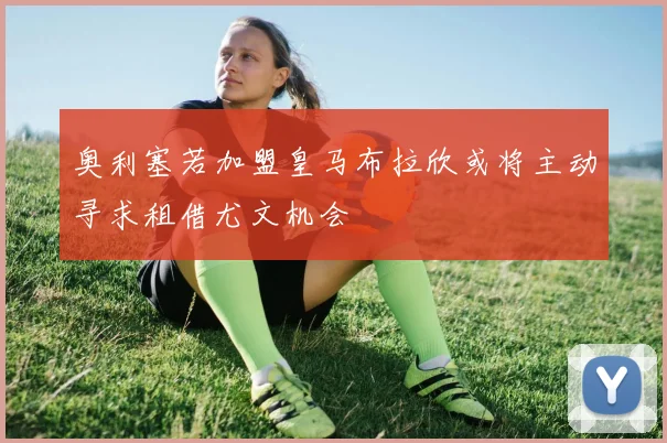 奥利塞若加盟皇马布拉欣或将主动寻求租借尤文机会