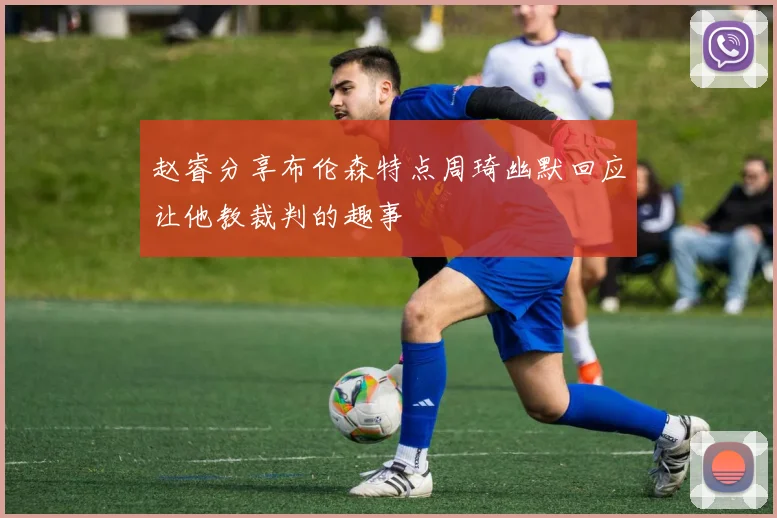 赵睿分享布伦森特点周琦幽默回应让他教裁判的趣事