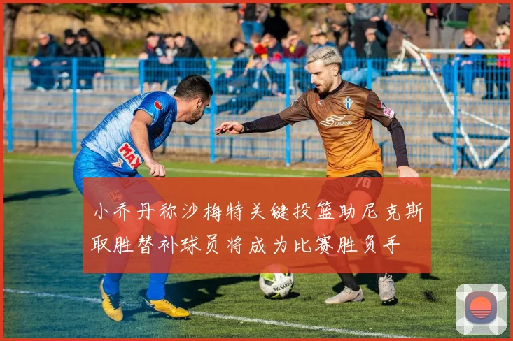 小乔丹称沙梅特关键投篮助尼克斯取胜替补球员将成为比赛胜负手