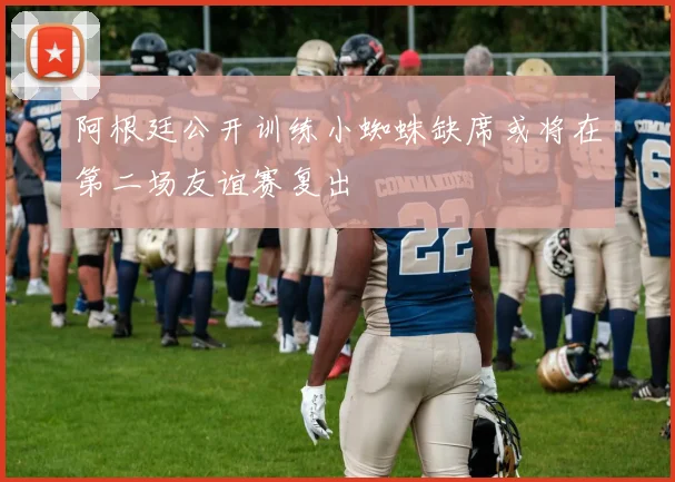 阿根廷公开训练小蜘蛛缺席或将在第二场友谊赛复出