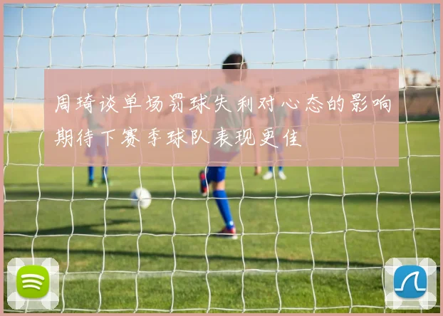 周琦谈单场罚球失利对心态的影响期待下赛季球队表现更佳