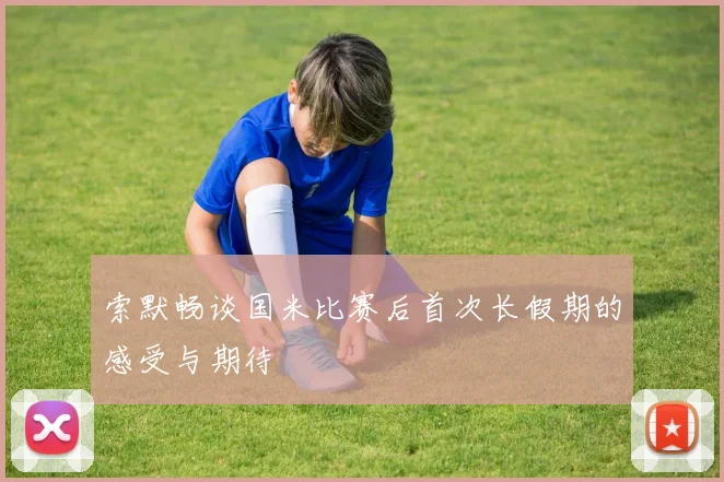 索默畅谈国米比赛后首次长假期的感受与期待