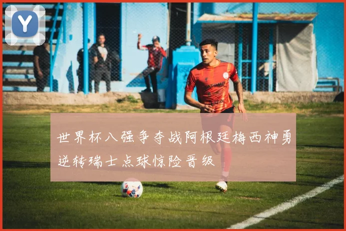 世界杯八强争夺战阿根廷梅西神勇逆转瑞士点球惊险晋级
