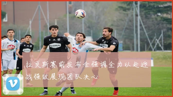 拉莫斯赛前发布会强调全力以赴迎战强敌展现团队决心