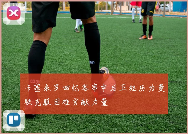 卡塞米罗回忆客串中后卫经历为曼联克服困难贡献力量