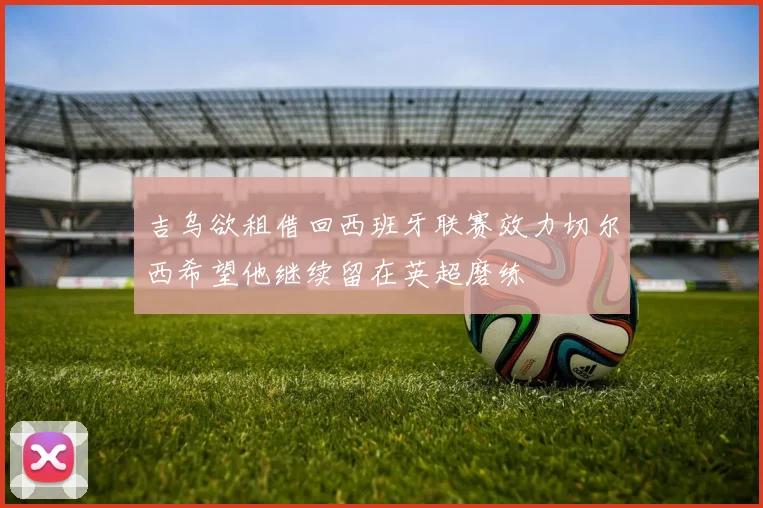 吉乌欲租借回西班牙联赛效力切尔西希望他继续留在英超磨练