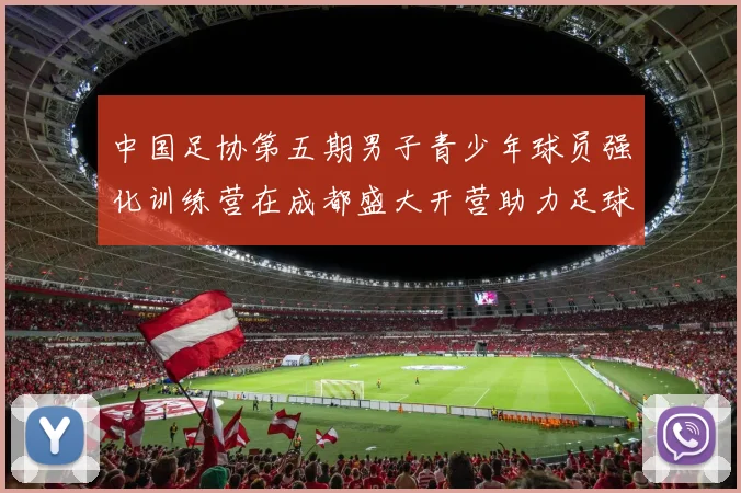 中国足协第五期男子青少年球员强化训练营在成都盛大开营助力足球未来发展