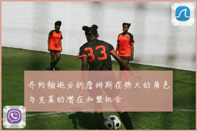 乔约翰逊分析詹姆斯在热火的角色与克莱的潜在加盟机会
