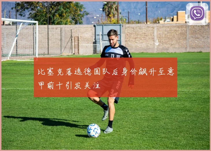 比塞克落选德国队后身价飙升至意甲前十引发关注