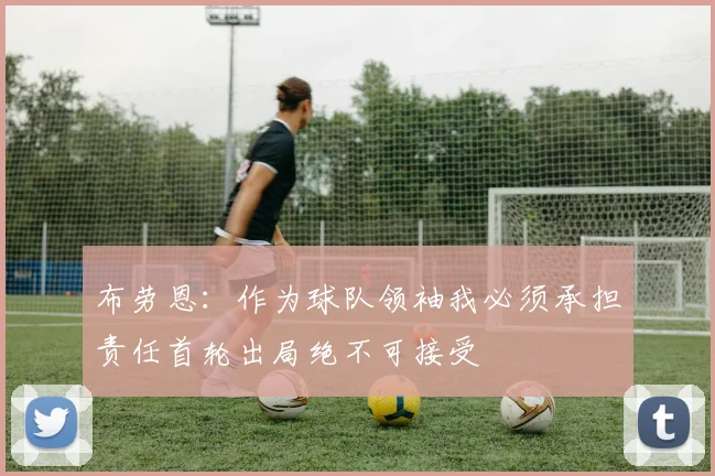 布劳恩：作为球队领袖我必须承担责任首轮出局绝不可接受