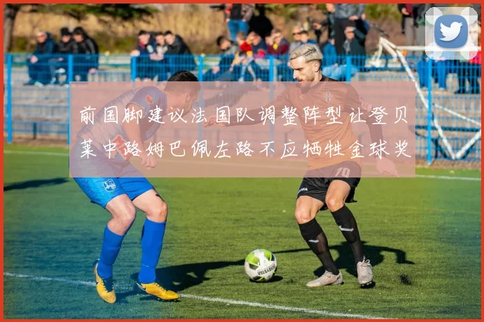 前国脚建议法国队调整阵型让登贝莱中路姆巴佩左路不应牺牲金球奖得主