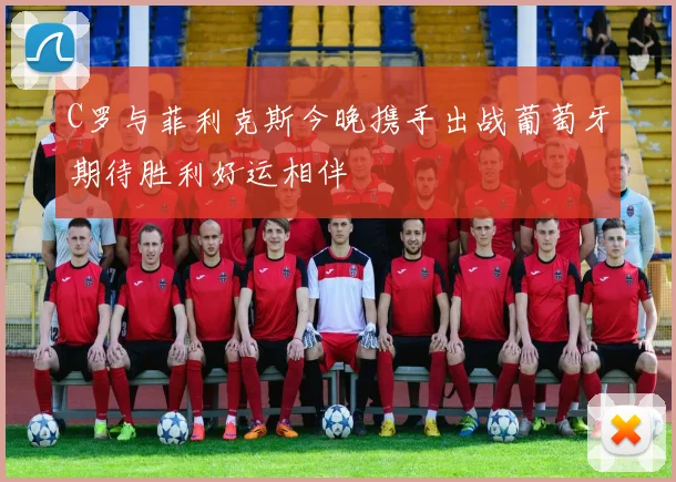 C罗与菲利克斯今晚携手出战葡萄牙期待胜利好运相伴