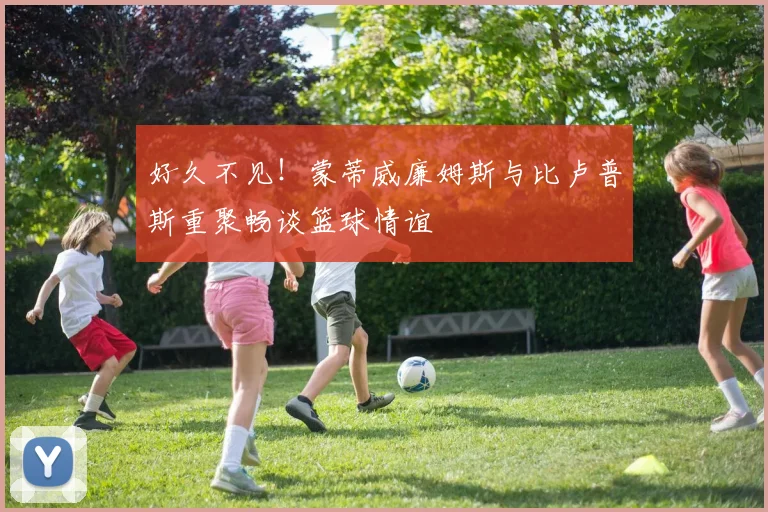 好久不见！蒙蒂威廉姆斯与比卢普斯重聚畅谈篮球情谊