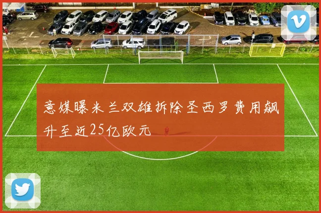 意媒曝米兰双雄拆除圣西罗费用飙升至近25亿欧元