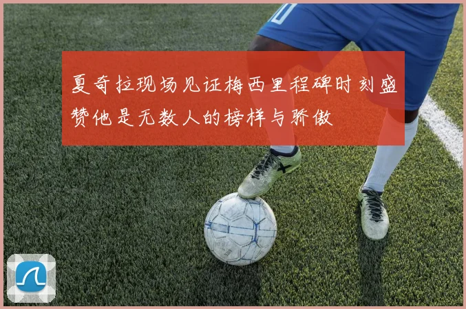 夏奇拉现场见证梅西里程碑时刻盛赞他是无数人的榜样与骄傲
