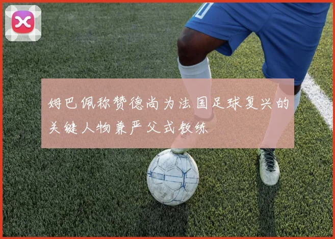 姆巴佩称赞德尚为法国足球复兴的关键人物兼严父式教练