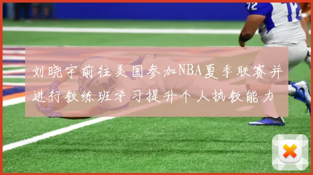 刘晓宇前往美国参加NBA夏季联赛并进行教练班学习提升个人执教能力